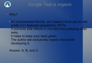 Google Test is organic Why? It’s  environment-friendly , as it doesn’t force you to use costly C++ features (exceptions, RTTI). It prevents side effects in one test from  polluting  other tests. It helps to keep your tests  green . The author ate exclusively  organic food  while developing it. Answer: A, B, and C. 