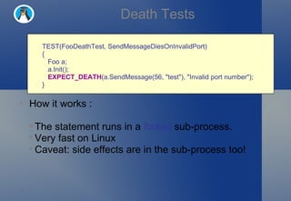 Death Tests TEST(FooDeathTest, SendMessageDiesOnInvalidPort)  {     Foo a;     a.Init();     EXPECT_DEATH (a.SendMessage(56, "test"), "Invalid port number"); } How it works : The statement runs in a  forked  sub-process. Very fast on Linux Caveat: side effects are in the sub-process too! 
