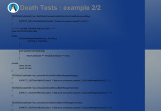 Death Tests : example 2/2 TEST(ExitCodeDeathTest, failsWhenProcessExitsWithNonZeroCodeButIncorrectMsg) { EXPECT_DEATH(dieWithExitCode(5, "Unable to process request"), "error"); } // ********* HOME GROWN PREDICATES ******* class ExitCodeRangeCheck { public: ExitCodeRangeCheck(int min_, int max_) : min(min_), max(max_) { } bool operator()(int exitCode) { return (exitCode >= min) && (exitCode <= max); } private: const int min; const int max; }; TEST(ExitCodeDeathTest, processExitCodeShouldBeInRangeNoRegex) { EXPECT_EXIT(dieWithExitCode(5, "Fatal error processing request"), ExitCodeRangeCheck(2,7), ""); } TEST(ExitCodeDeathTest, processExitCodeShouldBeInRangeAnyChars) { EXPECT_EXIT(dieWithExitCode(5, "Fatal error processing request"), ExitCodeRangeCheck(2,7), ".*"); } TEST(ExitCodeDeathTest, processExitCodeShouldBeOutOfRangeAnyChars) { EXPECT_EXIT(dieWithExitCode(1, "Fatal error processing request"), ExitCodeRangeCheck(2,7), ".*"); } 