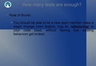 How many tests are enough? Rule of thumb: You should be able to let a new team member make a major change (new feature, bug fix,  refactoring ) to your code base, without fearing that existing behaviors get broken. 