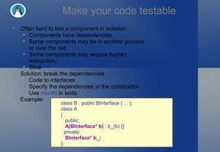 Make your code testable class B : public BInterface { ... }; class A  {     public:     A(BInterface* b)  : b_(b) {}    private:     BInterface* b_; }; Often hard to test a component in isolation: Components have dependencies. Some components may be in another process or over the net. Some components may require human interaction. Slow Solution: break the dependencies. Code to interfaces. Specify the dependencies in the constructor. Use  mocks  in tests. Example: 