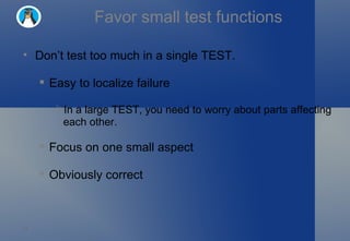 Favor small test functions Don’t test too much in a single TEST. Easy to localize failure In a large TEST, you need to worry about parts affecting each other.  Focus on one small aspect Obviously correct 