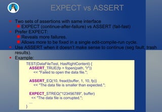 EXPECT vs ASSERT Two sets of assertions with same interface EXPECT (continue-after-failure) vs ASSERT (fail-fast) Prefer EXPECT: Reveals more failures. Allows more to be fixed in a single edit-compile-run cycle. Use ASSERT when it doesn’t make sense to continue (seg fault, trash results).  Example: TEST(DataFileTest, HasRightContent) {     ASSERT _TRUE(fp = fopen(path, "r"))         << "Failed to open the data file.";     ASSERT _EQ(10, fread(buffer, 1, 10, fp))         << "The data file is smaller than expected.";     EXPECT _STREQ("123456789", buffer)       << "The data file is corrupted.";     ... } 