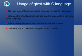 Usage of gtest with C language Can use most of features describe previously for the C++ language  Whereas the official and wiki web site say, this is possible to use gtest with C language C++ is mostly a superset of C, and can be link with C code.  Therefore this is possible to use gtest to test C code.  