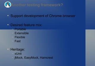 Support development of Chrome browser Desired feature mix: Portable Extensible Flexible Fast Heritage: xUnit jMock, EasyMock, Hamcrest Another testing framework? 