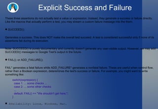 Explicit Success and Failure These three assertions do not actually test a value or expression. Instead, they generate a success or failure directly. Like the macros that actually perform a test, you may stream a custom failure message into the them.  SUCCEED();  Generates a success. This does NOT make the overall test succeed. A test is considered successful only if none of its assertions fail during its execution.  Note: SUCCEED() is purely documentary and currently doesn't generate any user-visible output. However, we may add SUCCEED() messages to Google Test's output in the future.  FAIL(); or ADD_FAILURE();  FAIL* generates a fatal failure while ADD_FAILURE* generates a nonfatal failure. These are useful when control flow, rather than a Boolean expression, deteremines the test's success or failure. For example, you might want to write something like:  switch(expression) {    case 1: ... some checks ...    case 2: ... some other checks    ...    default: FAIL() << "We shouldn't get here."; } Availability: Linux, Windows, Mac.  