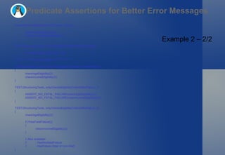 Predicate Assertions for Better Error Messages Example 2 – 2/2 void promotionEligibilityTest(int salary, int age) { checkAgeEligibility(age); checkIncomeEligibility(salary); } TEST(StructuringTests, checkIsEligibleForMarketingPromotion) { promotionEligibilityTest(30, 22); } // ********** FATAL FAILURES **************** TEST(StructuringTests, checksAllEligibilityCriteriaEvenAfterFailure) { checkAgeEligibility(2); checkIncomeEligibility(2); } TEST(StructuringTests, onlyChecksEligibilityCriteriaIfNoFailure_1) { ASSERT_NO_FATAL_FAILURE(checkAgeEligibility(2)); ASSERT_NO_FATAL_FAILURE(checkIncomeEligibility(2)); } TEST(StructuringTests, onlyChecksEligibilityCriteriaIfNoFailure_2) { checkAgeEligibility(2); if (!HasFatalFailure()) { checkIncomeEligibility(2); } // Also available: // - HasNonfatalFailure // - HasFailure (fatal or non-fatal) } 