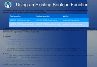 Using an Existing Boolean Function If you already have a function or a functor that returns bool (or a type that can be implicitly converted to bool), you can use it in a predicate assertion to get the function arguments printed for free:  In the above, predn is an n-ary predicate function or functor, where val1, val2, ..., and valn are its arguments. The assertion succeeds if the predicate returns true when applied to the given arguments, and fails otherwise. When the assertion fails, it prints the value of each argument. In either case, the arguments are evaluated exactly once.  Example: // Returns true iff m and n have no common divisors except 1. bool MutuallyPrime(int m, int n) { ... } const int a = 3; const int b = 4; The assertion EXPECT_PRED2(MutuallyPrime, a, b); will succeed, while the assertion  EXPECT_PRED2(MutuallyPrime, b, c); will fail with the message MutuallyPrime(a, b) is false Notes:  If you see a compiler error "no matching function to call" when using ASSERT_PRED* or EXPECT_PRED*,  please see  this  for how to resolve it.  Currently gtest only provide predicate assertions of arity <= 5.  Availability: Linux, Windows, Mac  Fatal assertion Nonfatal assertion Verifies ASSERT_PRED1(pred1, val1); EXPECT_PRED1(pred1, val1); pred1(val1)  returns true ASSERT_PRED2(pred2, val1, val2); EXPECT_PRED2(pred2, val1, val2); pred2(val1, val2) returns true 