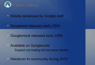 Initially developed by Google staff Googletest released early 2008 Googlemock released early 2009 Available on Googlecode Support via mailing list not issue tracker Handover to community during 2010 Project history 