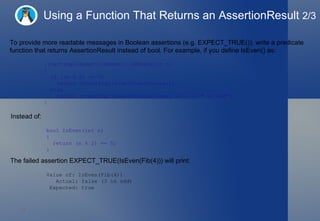 Using a Function That Returns an AssertionResult  2/3 To provide more readable messages in Boolean assertions (e.g. EXPECT_TRUE()), write a predicate function that returns AssertionResult instead of bool. For example, if you define IsEven() as: ::testing::AssertionResult IsEven(int n)  {    if ((n % 2) == 0)      return ::testing::AssertionSuccess();    else      return ::testing::AssertionFailure() << n << " is odd"; } Instead of:  bool IsEven(int n)  {    return (n % 2) == 0; } The failed assertion EXPECT_TRUE(IsEven(Fib(4))) will print:  Value of: IsEven(Fib(4)) Actual: false (3 is odd) Expected: true 