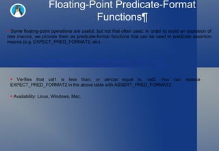 Floating-Point Predicate-Format Functions¶ Some floating-point operations are useful, but not that often used. In order to avoid an explosion of new macros, we provide them as predicate-format functions that can be used in predicate assertion macros (e.g. EXPECT_PRED_FORMAT2, etc).  Verifies that val1 is less than, or almost equal to, val2. You can replace EXPECT_PRED_FORMAT2 in the above table with ASSERT_PRED_FORMAT2.  Availability: Linux, Windows, Mac.  EXPECT_PRED_FORMAT2(::testing::FloatLE, val1, val2); EXPECT_PRED_FORMAT2(::testing::DoubleLE, val1, val2); 
