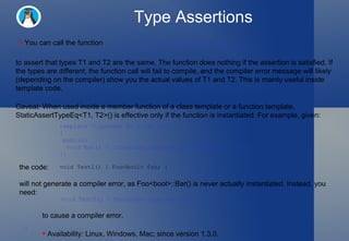 Type Assertions You can call the function to assert that types T1 and T2 are the same. The function does nothing if the assertion is satisfied. If the types are different, the function call will fail to compile, and the compiler error message will likely (depending on the compiler) show you the actual values of T1 and T2. This is mainly useful inside template code.  Caveat: When used inside a member function of a class template or a function template, StaticAssertTypeEq<T1, T2>() is effective only if the function is instantiated. For example, given:  ::testing::StaticAssertTypeEq<T1, T2>(); template <typename T> class Foo  {   public:    void Bar() { ::testing::StaticAssertTypeEq<int, T>(); } }; the code:  void Test1() { Foo<bool> foo; } will not generate a compiler error, as Foo<bool>::Bar() is never actually instantiated. Instead, you need:  void Test2() { Foo<bool> foo; foo.Bar(); } to cause a compiler error.  Availability: Linux, Windows, Mac; since version 1.3.0.  