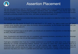 Assertion Placement You can use assertions in any C++ function. In particular, it doesn't have to be a method of the test fixture class. The one constraint is that assertions that generate a fatal failure (FAIL* and ASSERT_*) can only be used in void-returning functions. This is a consequence of Google Test not using exceptions. By placing it in a non-void function you'll get a confusing compile error like "error: void value not ignored as it ought to be".  If you need to use assertions in a function that returns non-void, one option is to make the function return the value in an out parameter instead.  For example, you can rewrite T2 Foo(T1 x) to void Foo(T1 x, T2* result). You need to make sure that *result contains some sensible value even when the function returns prematurely. As the function now returns void, you can use any assertion inside of it.  If changing the function's type is not an option, you should just use assertions that generate non-fatal failures, such as ADD_FAILURE* and EXPECT_*.  Note: Constructors and destructors are not considered void-returning functions, according to the C++ language specification, and so you may not use fatal assertions in them.  You'll get a compilation error if you try. A simple workaround is to transfer the entire body of the constructor or destructor to a private void-returning method. However, you should be aware that a fatal assertion failure in a constructor does not terminate the current test, as your intuition might suggest; it merely returns from the constructor early, possibly leaving your object in a partially-constructed state. Likewise, a fatal assertion failure in a destructor may leave your object in a partially-destructed state. Use assertions carefully in these situations!  