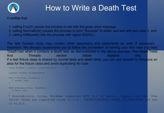 How to Write a Death Test It verifies that:  1. calling Foo(5) causes the process to die with the given error message,    2. calling NormalExit() causes the process to print "Success" to stderr and exit with exit code 0, and  3. calling KillMyself() kills the process with signal SIGKILL.  The test function body may contain other assertions and statements as well, if necessary.  Important: We strongly recommend you to follow the convention of naming your test case (not test) *DeathTest when it contains a death test, as demonstrated in the above example. The Death Tests And Threads section below explains why.  If a test fixture class is shared by normal tests and death tests, you can use typedef to introduce an alias for the fixture class and avoid duplicating its code:  class FooTest : public ::testing::Test { ... }; typedef FooTest FooDeathTest; TEST_F(FooTest, DoesThis) {    // normal test } TEST_F(FooDeathTest, DoesThat) {    // death test } Availability: Linux, Windows (requires MSVC 8.0 or above), Cygwin, and Mac (the latter three are supported since v1.3.0). (ASSERT|EXPECT)_DEATH_IF_SUPPORTED are new in v1.4.0.   