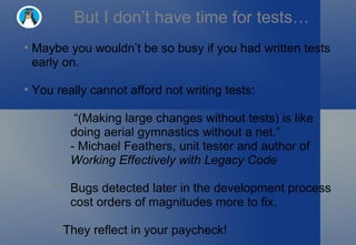 But I don’t have time for tests… Maybe you wouldn’t be so busy if you had written tests early on. You really cannot afford not writing tests: “ (Making large changes without tests) is like doing aerial gymnastics without a net.” - Michael Feathers, unit tester and author of  Working Effectively with Legacy Code Bugs detected later in the development process cost orders of magnitudes more to fix. They reflect in your paycheck! 