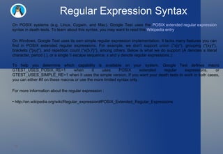 Regular Expression Syntax On POSIX systems (e.g. Linux, Cygwin, and Mac), Google Test uses the  POSIX extended regular expression  syntax in death tests. To learn about this syntax, you may want to read this  Wikipedia entry .  On Windows, Google Test uses its own simple regular expression implementation. It lacks many features you can find in POSIX extended regular expressions. For example, we don't support union ("x|y"), grouping ("(xy)"), brackets ("[xy]"), and repetition count ("x{5,7}"), among others. Below is what we do support (A denotes a literal character, period (.), or a single \\ escape sequence; x and y denote regular expressions.):  To help you determine which capability is available on your system, Google Test defines macro GTEST_USES_POSIX_RE=1 when it uses POSIX extended regular expressions, or GTEST_USES_SIMPLE_RE=1 when it uses the simple version. If you want your death tests to work in both cases, you can either #if on these macros or use the more limited syntax only.  For more information about the regular expression : http://en.wikipedia.org/wiki/Regular_expression#POSIX_Extended_Regular_Expressions  