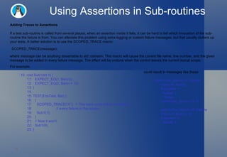 Using Assertions in Sub-routines Adding Traces to Assertions If a test sub-routine is called from several places, when an assertion inside it fails, it can be hard to tell which invocation of the sub-routine the failure is from. You can alleviate this problem using extra logging or custom failure messages, but that usually clutters up your tests. A better solution is to use the  SCOPED_TRACE  macro: where  message  can be anything streamable to  std::ostream . This macro will cause the current file name, line number, and the given message to be added in every failure message. The effect will be undone when the control leaves the current lexical scope. For example, 10: void Sub1(int n) { 11:   EXPECT_EQ(1, Bar(n)); 12:   EXPECT_EQ(2, Bar(n + 1)); 13: } 14:  15: TEST(FooTest, Bar) { 16:   { 17:     SCOPED_TRACE("A");  // This trace point will be included in 18:                         // every failure in this scope. 19:     Sub1(1); 20:   } 21:   // Now it won't. 22:   Sub1(9); 23: }  could result in messages like these: path/to/foo_test.cc:11: Failure Value of: Bar(n) Expected: 1   Actual: 2    Trace: path/to/foo_test.cc:17: A path/to/foo_test.cc:12: Failure Value of: Bar(n + 1) Expected: 2   Actual: 3  SCOPED_TRACE( message ); 