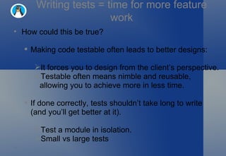 Writing tests = time for more feature work How could this be true? Making code testable often leads to better designs: It forces you to design from the client’s perspective. Testable often means nimble and reusable, allowing you to achieve more in less time. If done correctly, tests shouldn’t take long to write (and you’ll get better at it). Test a module in isolation. Small vs large tests 