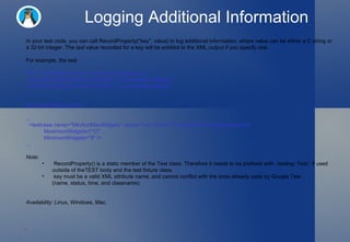 Logging Additional Information In your test code, you can call RecordProperty("key", value) to log additional information, where value can be either a C string or a 32-bit integer. The  last  value recorded for a key will be emitted to the XML output if you specify one.  For example, the test TEST_F(WidgetUsageTest, MinAndMaxWidgets) {   RecordProperty("MaximumWidgets", ComputeMaxUsage());   RecordProperty("MinimumWidgets", ComputeMinUsage()); } will output XML like this: ...   <testcase name="MinAndMaxWidgets" status="run" time="6" classname="WidgetUsageTest"             MaximumWidgets="12"             MinimumWidgets="9" /> ... Note : RecordProperty() is a static member of the Test class. Therefore it needs to be prefixed with ::testing::Test:: if used outside of theTEST body and the test fixture class. key must be a valid XML attribute name, and cannot conflict with the ones already used by Google Test (name, status, time, and classname). Availability : Linux, Windows, Mac. 