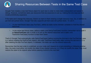 Sharing Resources Between Tests in the Same Test Case Google Test creates a new test fixture object for each test in order to make tests independent and easier to debug. However, sometimes tests use resources that are expensive to set up, making the one-copy-per-test model prohibitively expensive. If the tests don't change the resource, there's no harm in them sharing a single resource copy. So, in addition to per-test set-up/tear-down, Google Test also supports per-test-case set-up/tear-down. To use it: In your test fixture class (say FooTest ), define as static some member variables to hold the shared resources. In the same test fixture class, define a static void SetUpTestCase() function (remember not to spell it as  SetupTestCase  with a small u!) to set up the shared resources and a static void TearDownTestCase() function to tear them down. That's it! Google Test automatically calls SetUpTestCase() before running the  first test  in the FooTest test case (i.e. before creating the firstFooTest object), and calls TearDownTestCase() after running the  last test  in it (i.e. after deleting the last FooTest object). In between, the tests can use the shared resources. Remember that the test order is undefined, so your code can't depend on a test preceding or following another. Also, the tests must either not modify the state of any shared resource, or, if they do modify the state, they must restore the state to its original value before passing control to the next test. 