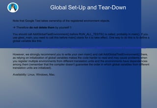 Global Set-Up and Tear-Down Note that Google Test takes ownership of the registered environment objects.     Therefore  do not delete them  by yourself !! You should call AddGlobalTestEnvironment() before RUN_ALL_TESTS() is called, probably in main(). If you use gtest_main, you need to call this before main() starts for it to take effect. One way to do this is to define a global variable like this: ::testing::Environment* const foo_env = ::testing::AddGlobalTestEnvironment(new FooEnvironment); However, we strongly recommend you to write your own main() and call AddGlobalTestEnvironment() there, as relying on initialization of global variables makes the code harder to read and may cause problems when you register multiple environments from different translation units and the environments have dependencies among them (remember that the compiler doesn't guarantee the order in which global variables from different translation units are initialized). Availability:  Linux, Windows, Mac. 