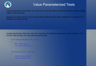 Value Parameterized Tests Value-parameterized tests  allow you to test your code with different parameters without writing multiple copies of the same test. Suppose you write a test for your code and then realize that your code is affected by a presence of a Boolean command line flag. TEST(MyCodeTest, TestFoo)  {   // A code to test foo(). } Usually people factor their test code into a function with a Boolean parameter in such situations. The function sets the flag, then executes the testing code. void TestFooHelper(bool flag_value)  {   flag = flag_value;   // A code to test foo(). } TEST(MyCodeTest, TestFooo)  {   TestFooHelper(false);   TestFooHelper(true); }  