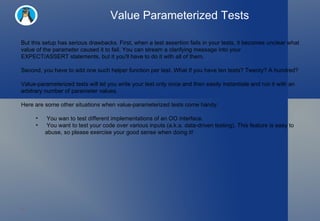 Value Parameterized Tests But this setup has serious drawbacks. First, when a test assertion fails in your tests, it becomes unclear what value of the parameter caused it to fail. You can stream a clarifying message into your  EXPECT/ASSERT statements, but it you'll have to do it with all of them.  Second, you have to add one such helper function per test. What if you have ten tests? Twenty? A hundred? Value-parameterized tests will let you write your test only once and then easily instantiate and run it with an arbitrary number of parameter values. Here are some other situations when value-parameterized tests come handy: You wan to test different implementations of an OO interface. You want to test your code over various inputs (a.k.a. data-driven testing). This feature is easy to abuse, so please exercise your good sense when doing it! 