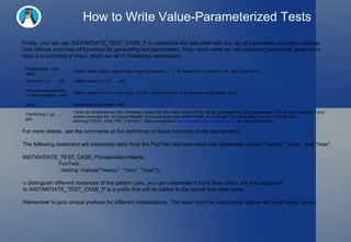 How to Write Value-Parameterized Tests Finally, you can use  INSTANTIATE_TEST_CASE_P  to instantiate the test case with any set of parameters you want. Google Test defines a number of functions for generating test parameters. They return what we call (surprise!)  parameter generators . Here is a summary of them, which are all in the testing  namespace: For more details, see the comments at the definitions of these functions in the source code. The following statement will instantiate tests from the  FooTest  test case each with parameter values  "meeny" ,  "miny" , and  "moe" . INSTANTIATE_TEST_CASE_P(InstantiationName,                         FooTest,                         ::testing::Values("meeny", "miny", "moe"));   o distinguish different instances of the pattern (yes, you can instantiate it more than once), the first argument to INSTANTIATE_TEST_CASE_P is a prefix that will be added to the actual test case name.  Remember to pick unique prefixes for different instantiations. The tests from the instantiation above will have these names:  Range(begin, end[, step]) Yields values  {begin, begin+step, begin+step+step, ...} . The values do not include  end .  step  defaults to 1. Values(v1, v2, ..., vN) Yields values  {v1, v2, ..., vN} . ValuesIn(container) and  ValuesIn(begin, end) Yields values from a C-style array, an STL-style container, or an iterator range  [begin, end) . Bool() Yields sequence  {false, true} . Combine(g1, g2, ..., gN) Yields all combinations (the Cartesian product for the math savvy) of the values generated by the  N  generators. This is only available if your system provides the  <tr1/tuple> header. If you are sure your system does, and Google Test disagrees, you can override it by defining  GTEST_HAS_TR1_TUPLE=1 . See comments in  include/gtest/internal/gtest-port.h  for more information. 