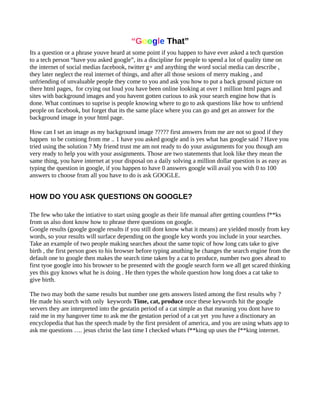 “Google That”
Its a question or a phrase youve heard at some point if you happen to have ever asked a tech question
to a tech person “have you asked google”, its a discipline for people to spend a lot of quality time on
the internet of social medias facebook, twitter g+ and anything the word social media can describe ,
they later neglect the real internet of things, and after all those sesions of merry making , and
unfriending of unvaluable people they come to you and ask you how to put a back ground picture on
there html pages, for crying out loud you have been online looking at over 1 million html pages and
sites with background images and you havent gotten curious to ask your search engine how that is
done. What continues to suprise is people knowing where to go to ask questions like how to unfriend
people on facebook, but forget that its the same place where you can go and get an answer for the
background image in your html page.
How can I set an image as my background image ????? first answers from me are not so good if they
happen to be comiong from me .. 1 have you asked google and is yes what has google said ? Have you
tried using the solution ? My friend trust me am not ready to do your assignments for you though am
very ready to help you with your assignments. Those are two statements that look like they mean the
same thing, you have internet at your disposal on a daily solving a million dollar question is as easy as
typing the question in google, if you happen to have 0 answers google will avail you with 0 to 100
answers to choose from all you have to do is ask GOOGLE.
HOW DO YOU ASK QUESTIONS ON GOOGLE?
The few who take the intiative to start using google as their life manual after getting countless f**ks
from us also dont know how to phrase there questions on google.
Google results (google google results if you still dont know what it means) are yielded mostly from key
words, so your results will surface depending on the google key words you include in your searches.
Take an example of two people making searches about the same topic of how long cats take to give
birth , the first person goes to his browser before typing anuthing he changes the search engine from the
default one to google then makes the search time taken by a cat to produce, number two goes ahead to
first tyoe google into his browser to be presented with the google search form we all get scared thinking
yes this guy knows what he is doing . He then types the whole question how long does a cat take to
give birth.
The two may both the same results but number one gets answers listed among the first results why ?
He made his search with only keywords Time, cat, produce once these keywords hit the google
servers they are interpreted into the gestatin period of a cat simple as that meaning you dont have to
raid me in my hangover time to ask me the gestation period of a cat yet you have a disctionary an
encyclopedia that has the speech made by the first president of america, and you are using whats app to
ask me questions …. jesus christ the last time I checked whats f**king up uses the f**king internet.
 