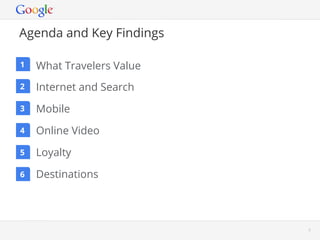 Agenda and Key Findings

1   What Travelers Value
2   Internet and Search
3   Mobile
4   Online Video
5   Loyalty
6   Destinations




                           Google Conﬁdential and Proprietary   3
 