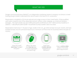 WHAT WE DID

Google commissioned Ipsos MediaCT, an independent marketing-research company, to conduct a travel
tracking study to better understand the role of travel in the lives of U.S. consumers.
Respondents completed a 20-minute attitude and usage survey on their travel habits. If they qualiﬁed,
users were routed to one of ﬁve deep-dive sections: airline, cruise, lodgings, car rental and vacation
packages. The total sample size was 5,000 participants (3,500 leisure and 1,500 business travelers). In
addition, 1,500 aﬄuent (with $250k+ household income) travelers were recruited.
Respondents had to be 21–54 years of age, reside in the U.S., go online at least once per month, and have
traveled at least once for personal reasons (or a minimum of three times for business) within the past six
months.

MONTH	
  

How has travel
planning changed
this year?

=	
  
What role does
the internet play
in travel inspiration
and planning?

How have
mobile devices
impacted our
behavior?

How is online video
used in the travel
planning process?

google.com/think

33

 