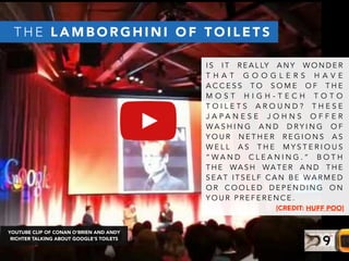 I S I T R E A L LY A N Y W O N D E R
T H A T G O O G L E R S H A V E
A C C E S S T O S O M E O F T H E
M O S T H I G H - T E C H T O T O
T O I L E T S A R O U N D ? T H E S E
J A P A N E S E J O H N S O F F E R
W A S H I N G A N D D R Y I N G O F
Y O U R N E T H E R R E G I O N S A S
W E L L A S T H E M Y S T E R I O U S
“ W A N D C L E A N I N G . ” B O T H
T H E WA S H WA T E R A N D T H E
S E A T I T S E L F C A N B E WA R M E D
O R C O O L E D D E P E N D I N G O N
Y O U R P R E F E R E N C E .
[CREDIT: HUFF POO]
T H E L A M B O R G H I N I O F T O I L E T S
YOUTUBE CLIP OF CONAN O’BRIEN AND ANDY
RICHTER TALKING ABOUT GOOGLE’S TOILETS
 