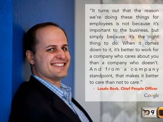 - Laszlo Bock, Chief People Ofﬁcer
“It turns out that the reason
we’re doing these things for
employees is not because it’s
important to the business, but
simply because it’s the right
thing to do. When it comes
down to it, it’s better to work for
a company who cares about you
than a company who doesn’t.
A n d f r o m a c o m p a n y
standpoint, that makes it better
to care than not to care.”
 