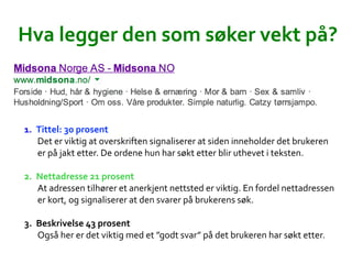 Hva	
 ?legger	
 ?den	
 ?som	
 ?s?ker	
 ?vekt	
 ?p??	
 ?
1.? Tittel:	
 ?30	
 ?prosent	
 ?
Det	
 ?er	
 ?viktig	
 ?at	
 ?overskriften	
 ?signaliserer	
 ?at	
 ?siden	
 ?inneholder	
 ?det	
 ?brukeren	
 ?
er	
 ?p?	
 ?jakt	
 ?etter.	
 ?De	
 ?ordene	
 ?hun	
 ?har	
 ?s?kt	
 ?etter	
 ?blir	
 ?uthevet	
 ?i	
 ?teksten.	
 ?	
 ?
2.? Nettadresse	
 ?21	
 ?prosent	
 ?
At	
 ?adressen	
 ?tilh?rer	
 ?et	
 ?anerkjent	
 ?nettsted	
 ?er	
 ?viktig.	
 ?En	
 ?fordel	
 ?nettadressen	
 ?
er	
 ?kort,	
 ?og	
 ?signaliserer	
 ?at	
 ?den	
 ?svarer	
 ?p?	
 ?brukerens	
 ?s?k.	
 ?	
 ?
3.? Beskrivelse	
 ?43	
 ?prosent	
 ?
Ogs?	
 ?her	
 ?er	
 ?det	
 ?viktig	
 ?med	
 ?et	
 ?godt	
 ?svar	
 ?p?	
 ?det	
 ?brukeren	
 ?har	
 ?s?kt	
 ?etter.	
 ?	
 ?
 