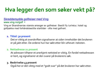 Hva	
 ?legger	
 ?den	
 ?som	
 ?s?ker	
 ?vekt	
 ?p??	
 ?
1.? Tittel:	
 ?30	
 ?prosent	
 ?
Det	
 ?er	
 ?viktig	
 ?at	
 ?overskriften	
 ?signaliserer	
 ?at	
 ?siden	
 ?inneholder	
 ?det	
 ?brukeren	
 ?
er	
 ?p?	
 ?jakt	
 ?etter.	
 ?De	
 ?ordene	
 ?hun	
 ?har	
 ?s?kt	
 ?etter	
 ?blir	
 ?uthevet	
 ?i	
 ?teksten.	
 ?	
 ?
2.? Nettadresse	
 ?21	
 ?prosent	
 ?
At	
 ?adressen	
 ?tilh?rer	
 ?et	
 ?anerkjent	
 ?nettsted	
 ?er	
 ?viktig.	
 ?En	
 ?fordel	
 ?nettadressen	
 ?
er	
 ?kort,	
 ?og	
 ?signaliserer	
 ?at	
 ?den	
 ?svarer	
 ?p?	
 ?brukerens	
 ?s?k.	
 ?	
 ?
3.? Beskrivelse	
 ?43	
 ?prosent	
 ?
Ogs?	
 ?her	
 ?er	
 ?det	
 ?viktig	
 ?med	
 ?et	
 ?godt	
 ?svar	
 ?p?	
 ?det	
 ?brukeren	
 ?har	
 ?s?kt	
 ?etter.	
 ?	
 ?
 