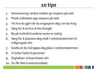 ?	
 ?	
 ?	
 ?	
 ?	
 ?	
 ?
10	
 ?tips	
 ?
1.? Annonsering	
 ?i	
 ?andre	
 ?medier	
 ?gir	
 ?respons	
 ?p?	
 ?nett	
 ?
2.? Plukk	
 ?m?lrettet	
 ?opp	
 ?respons	
 ?p?	
 ?nett	
 ?
3.? Vit	
 ?hva	
 ?du	
 ?gj?r	
 ?n?r	
 ?du	
 ?engasjerer	
 ?deg	
 ?i	
 ?en	
 ?dyr	
 ?krig	
 ?
4.? S?rg	
 ?for	
 ??	
 ?se	
 ?bra	
 ?ut	
 ?hos	
 ?Google	
 ?
5.? By	
 ?p?	
 ?innhold	
 ?kundene	
 ?synes	
 ?er	
 ?nyttig	
 ?
6.? S?rg	
 ?for	
 ??	
 ?plassere	
 ?deg	
 ?midt	
 ?i	
 ?nyhetsstr?mmen	
 ?til	
 ?
m?lgruppen	
 ?din	
 ?
7.? Godta	
 ?at	
 ?du	
 ?m?	
 ?kj?pe	
 ?deg	
 ?plass	
 ?i	
 ?nyhetsstr?mmen	
 ?
8.? Vi	
 ?lytter	
 ?helst	
 ?til	
 ?personer	
 ?
9.? Digitaliser	
 ?virksomheten	
 ?din	
 ?
10.? Du	
 ?f?r	
 ?ikke	
 ?kvantumsrabatt	
 ?
 