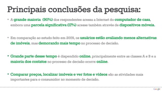 Principais conclusões da pesquisa: 
• A grande maioria (90%) dos respondentes acessa a Internet do computador de casa, 
embora uma parcela significativa (17%) acesse também através de dispositivos móveis. 
• Em comparação ao estudo feito em 2009, os usuários estão avaliando menos alternativas 
de imóveis, mas demorando mais tempo no processo de decisão. 
• Grande parte desse tempo é dispendido online, principalmente entre as classes A e B e a 
maioria dos contatos no processo de decisão ocorre online. 
• Comparar preços, localizar imóveis e ver fotos e vídeos são as atividades mais 
importantes para o consumidor no momento de decisão. 
 