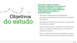 Objetivos 
do estudo 
Buscando melhor entender a 
demanda e relevância da internet no 
processo de decisão na compra e 
aluguel de imóveis, este estudo tem 
como objetivos investigar os 
seguintes pontos: 
• Que tipo de informações os consumidores 
procuram quando tomam uma decisão na categoria 
imobiliária? 
• Que papel tem a Internet na pesquisa e no processo 
de tomada de decisão? 
• Como as fontes online, incluindo as ferramentas de 
busca e os vídeos contribuem para a categoria da 
tomada de decisão? 
• Qual o comportamento dos consumidores e suas as 
atitudes online no processo de pesquisa e decisão? 
 