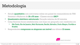 Metodologia 
• Estudo quantitativo com entrevistas online em painel de consumidores da TNS 
Homens e Mulheres de 18 a 55 anos - Classes sociais ABC* 
• Questionário eletrônico estruturado; Duração máxima de 20 minutos 
• Cotas flexíveis foram estabelecidas com base em geografia com residentes em 
• São Paulo, Rio de Janeiro, Belo Horizonte, Recife, Salvador, Porto Alegre, Curitiba e 
Brasília 
• Respondentes compraram ou alugaram um imóvel nos últimos 12 meses. 
*Classificação ABEP – Associação Brasileira das Empresas de Pesquisa: Critério de Classificação Econômica Brasil 
 