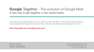 Google Together - The evolution of Google Meet
A new way to get together, a new social media.
This project was originally created in 2012 under the name ON-BAR - A new Google Hangout feature.
It was presented for Google Sao Paulo, AmBev / Heineken and Wieden+Kennedy agency in 2013.
Why is this project now more relevant than ever?
Marcelo Bohrer
IDEA DESIGN
www.marcelobohrer.com.br
marcelobohrerid@gmail.com
+49 015 733.922.744
 