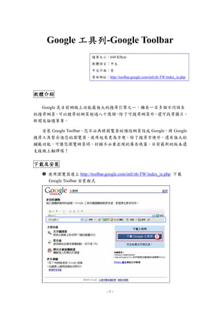 Google 工具列-Google Toolbar
工具列
檔案大小：648 KByte
軟體語言：中文
中文介面：有
原始網址：http://toolbar.google.com/intl/zh-TW/index_ie.php

軟體介紹
Google 是目前網路上功能最強大的搜尋引擎之ㄧ，擁有一百多個不同語系
的搜尋網頁，可以搜尋的網頁超過八十億個，除了可搜尋網頁外，還可找尋圖片、
新聞及論壇等等。
安裝 Google Toolbar，您不必再將瀏覽器的預設網頁設成 Google，將 Google
搜尋工具整合進您的瀏覽器，使用起來更為方便。除了搜尋方便外，還有強大的
攔截功能，可讓您瀏覽網頁時，封鎖不必要出現的廣告視窗。目前最新的版本還
支援線上翻譯喔！

下載及安裝
下載及安裝
使用瀏覽器連上 http://toolbar.google.com/intl/zh-TW/index_ie.php 下載
Google Toolbar 安裝程式

-1-

 