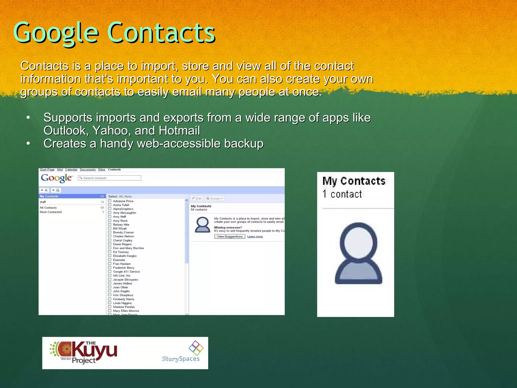 Google Contacts Contacts is a place to import, store and view all of the contact information that's important to you. You can also create your own groups of contacts to easily email many people at once.   Supports imports and exports from a wide range of apps like Outlook, Yahoo, and Hotmail Creates a handy web-accessible backup 