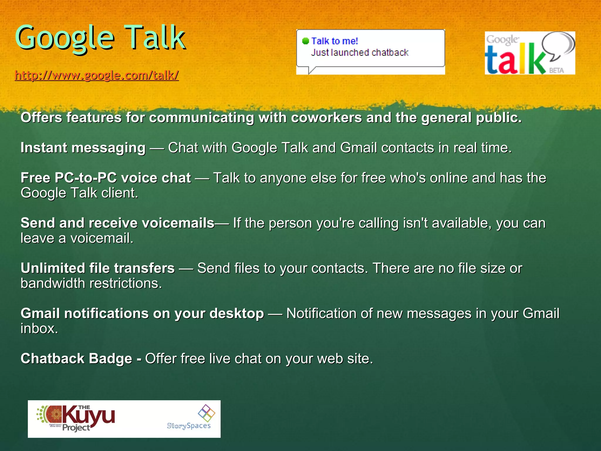 Google Talk   http://www.google.com/talk/   Offers features for communicating with coworkers and the general public. Instant messaging  — Chat with Google Talk and Gmail contacts in real time. Free PC-to-PC voice chat  — Talk to anyone else for free who's online and has the Google Talk client. Send and receive voicemails — If the person you're calling isn't available, you can leave a voicemail. Unlimited file transfers  — Send files to your contacts. There are no file size or bandwidth restrictions. Gmail notifications on your desktop  — Notification of new messages in your Gmail inbox. Chatback Badge -  Offer free live chat on your web site. 