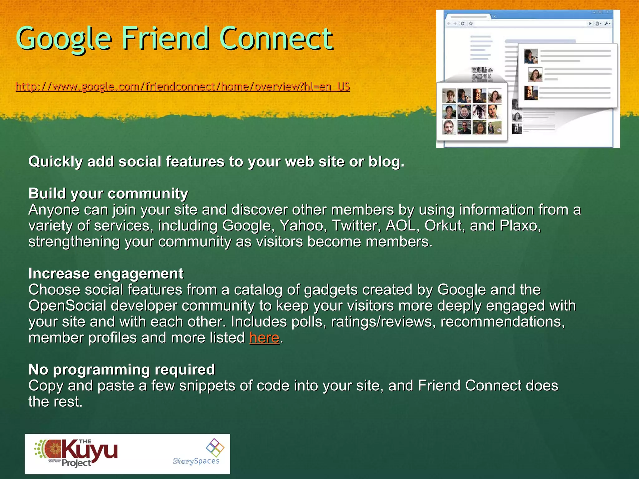 Google Friend Connect     http://www.google.com/friendconnect/home/overview?hl=en_US   Quickly add social features to your web site or blog.    Build your community Anyone can join your site and discover other members by using information from a variety of services, including Google, Yahoo, Twitter, AOL, Orkut, and Plaxo, strengthening your community as visitors become members.     Increase engagement Choose social features from a catalog of gadgets created by Google and the OpenSocial developer community to keep your visitors more deeply engaged with your site and with each other. Includes polls, ratings/reviews, recommendations, member profiles and more listed  here .   No programming required   Copy and paste a few snippets of code into your site, and Friend Connect does the rest. 