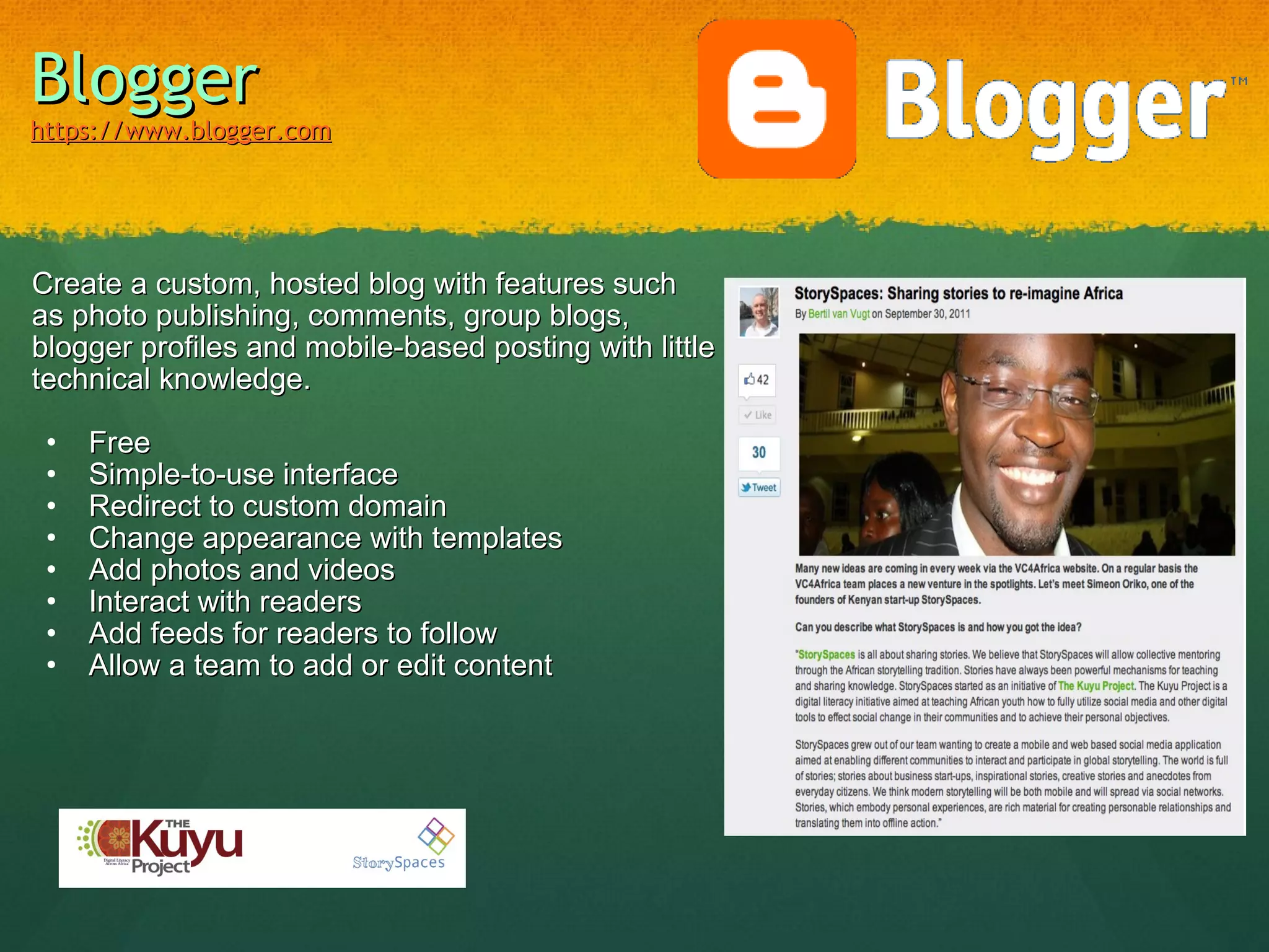 Blogger   https://www.blogger.com   Create a custom, hosted blog with features such as photo publishing, comments, group blogs, blogger profiles and mobile-based posting with little technical knowledge. Free Simple-to-use interface Redirect to custom domain Change appearance with templates Add photos and videos Interact with readers Add feeds for readers to follow Allow a team to add or edit content http://cvmsummit.blogspot.com/ 