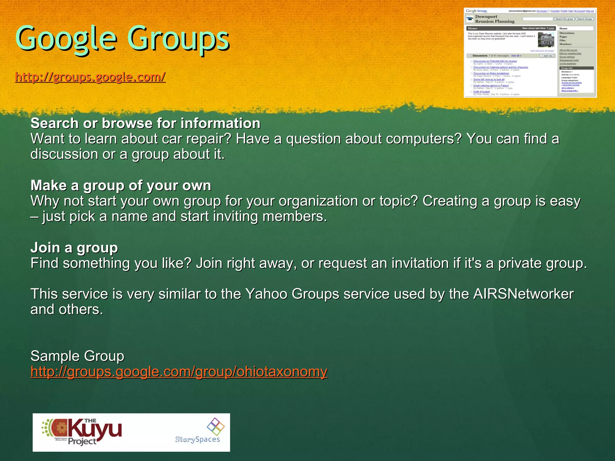 Google Groups   http://groups.google.com/ Search or browse for information Want to learn about car repair? Have a question about computers? You can find a discussion or a group about it. Make a group of your own Why not start your own group for your organization or topic? Creating a group is easy – just pick a name and start inviting members. Join a group Find something you like? Join right away, or request an invitation if it's a private group.   This service is very similar to the Yahoo Groups service used by the AIRSNetworker and others.    Sample Group http://groups.google.com/group/ohiotaxonomy 