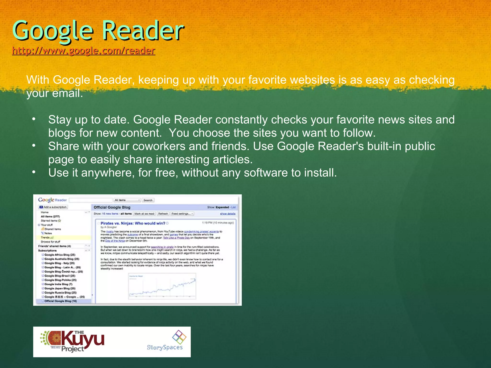 Google Reader http://www.google.com/reader With Google Reader, keeping up with your favorite websites is as easy as checking your email.   Stay up to date. Google Reader constantly checks your favorite news sites and blogs for new content.  You choose the sites you want to follow. Share with your coworkers and friends. Use Google Reader's built-in public page to easily share interesting articles. Use it anywhere, for free, without any software to install.  