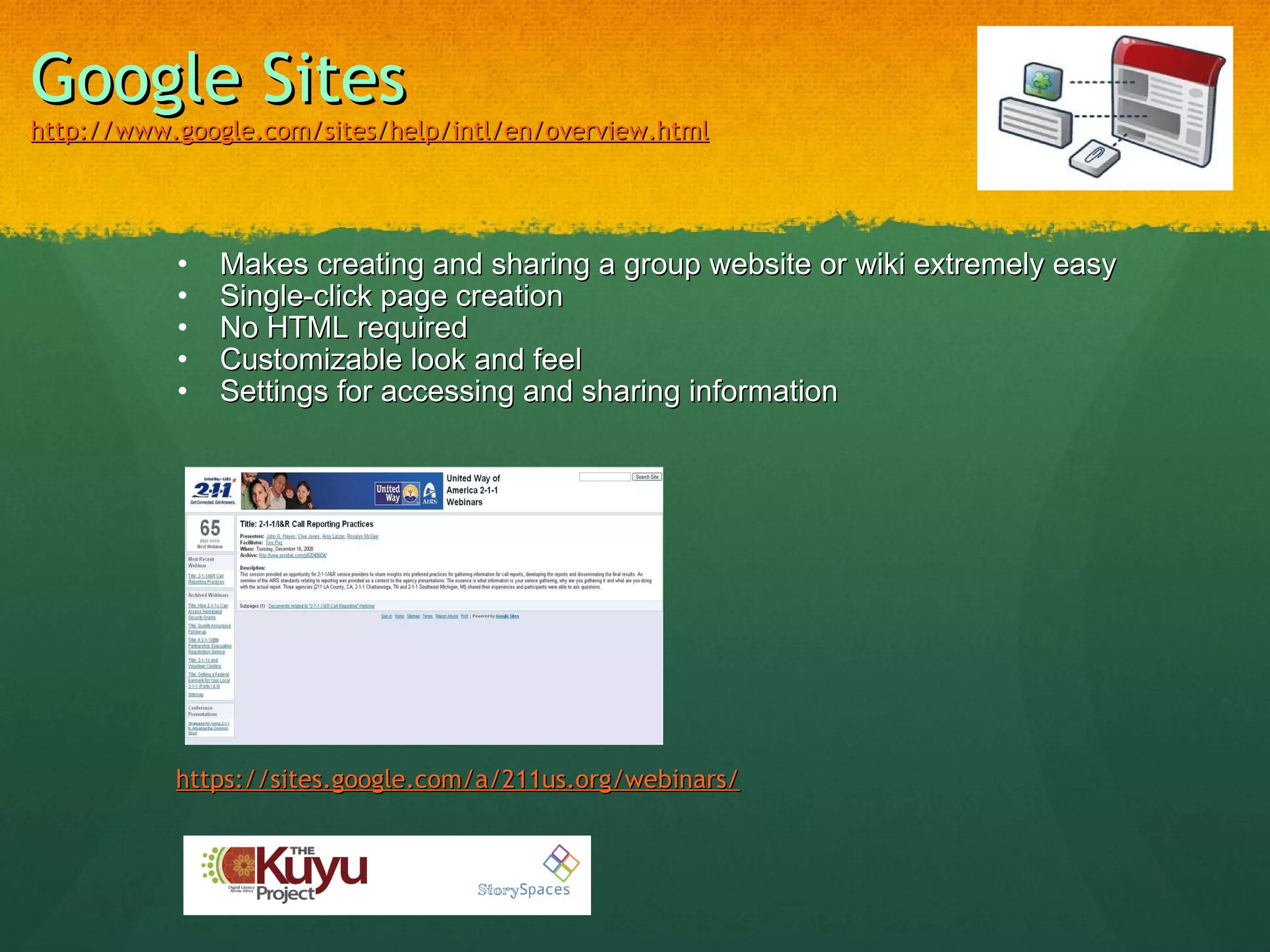 Google Sites http://www.google.com/sites/help/intl/en/overview.html   Makes creating and sharing a group website or wiki extremely easy Single-click page creation No HTML required Customizable look and feel Settings for accessing and sharing information https://sites.google.com/a/211us.org/webinars/   