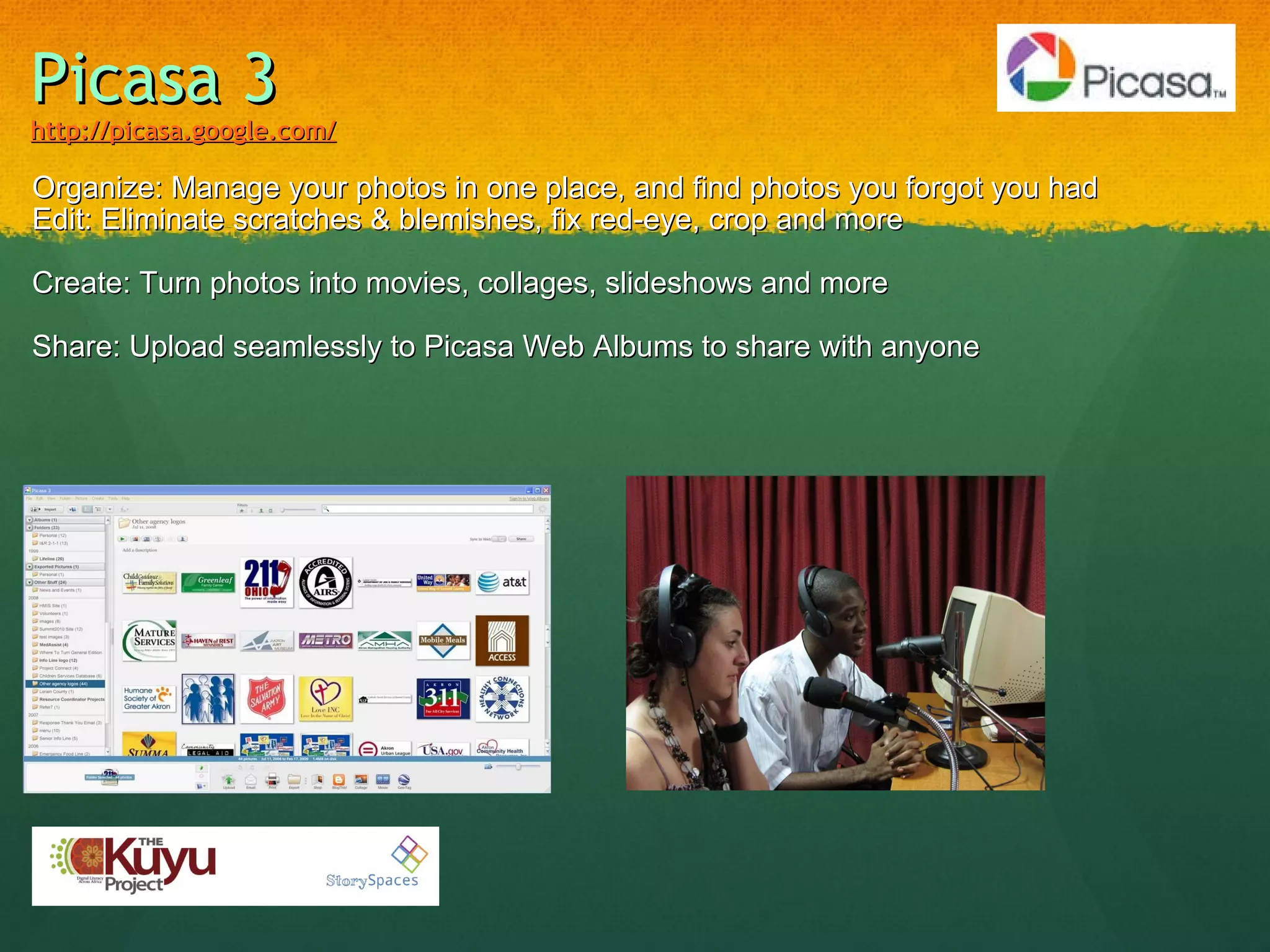 Picasa 3 http://picasa.google.com/ Organize: Manage your photos in one place, and find photos you forgot you had Edit: Eliminate scratches & blemishes, fix red-eye, crop and more           Create: Turn photos into movies, collages, slideshows and more            Share: Upload seamlessly to Picasa Web Albums to share with anyone 