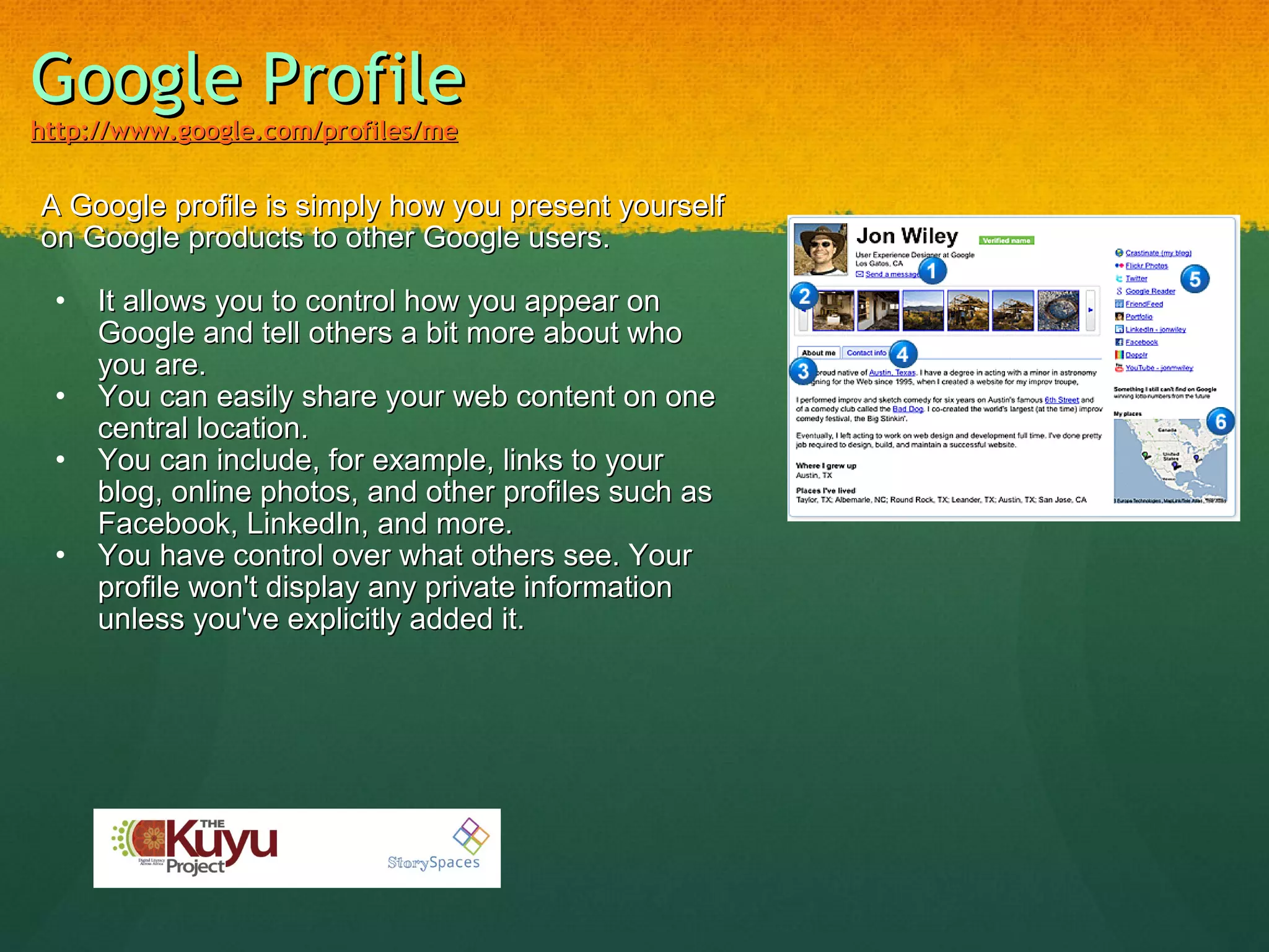 Google Profile   http://www.google.com/profiles/me   A Google profile is simply how you present yourself on Google products to other Google users.   It allows you to control how you appear on Google and tell others a bit more about who you are. You can easily share your web content on one central location. You can include, for example, links to your blog, online photos, and other profiles such as Facebook, LinkedIn, and more. You have control over what others see. Your profile won't display any private information unless you've explicitly added it. 
